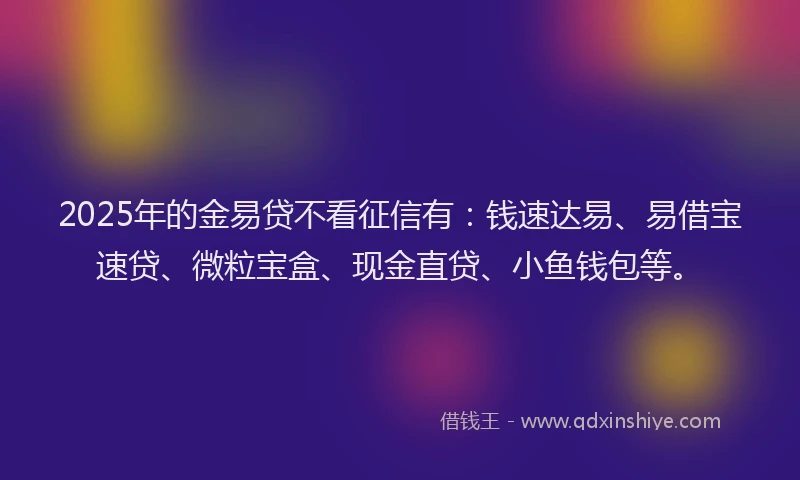 2025年的金易贷不看征信有：钱速达易、易借宝速贷、微粒宝盒、现金直贷、小鱼钱包等。