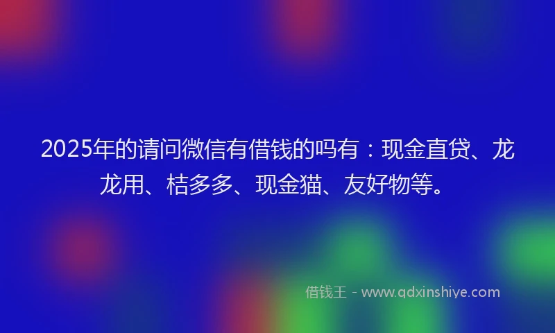 2025年的请问微信有借钱的吗有：现金直贷、龙龙用、桔多多、现金猫、友好物等。