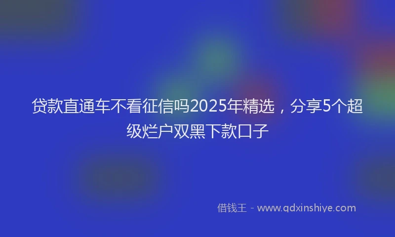 贷款直通车不看征信吗2025年精选，分享5个超级烂户双黑下款口子