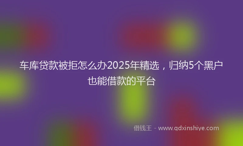 车库贷款被拒怎么办2025年精选，归纳5个黑户也能借款的平台