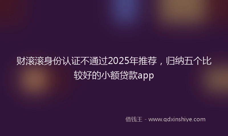 财滚滚身份认证不通过2025年推荐，归纳五个比较好的小额贷款app