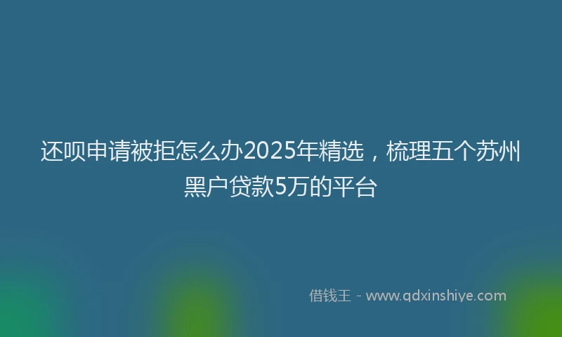 还呗申请被拒怎么办2025年精选，梳理五个苏州黑户贷款5万的平台