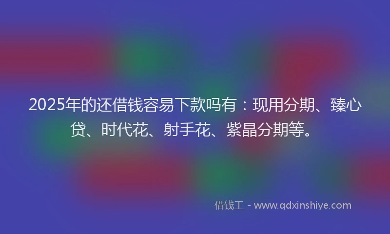 2025年的还借钱容易下款吗有：现用分期、臻心贷、时代花、射手花、紫晶分期等。