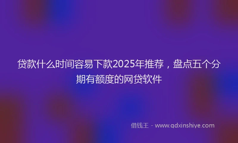 贷款什么时间容易下款2025年推荐，盘点五个分期有额度的网贷软件