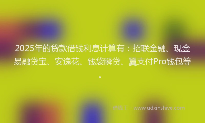 2025年的贷款借钱利息计算有：招联金融、现金易融贷宝、安逸花、钱袋瞬贷、翼支付Pro钱包等。