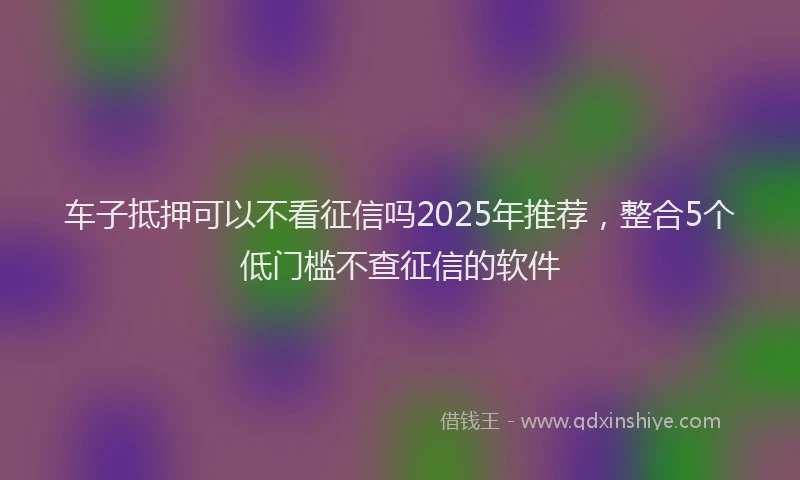 车子抵押可以不看征信吗2025年推荐，整合5个低门槛不查征信的软件