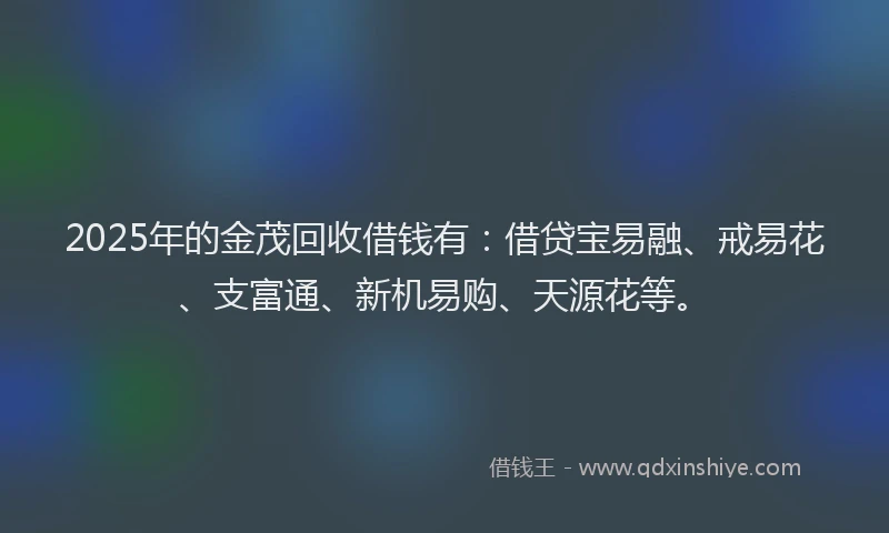2025年的金茂回收借钱有：借贷宝易融、戒易花、支富通、新机易购、天源花等。