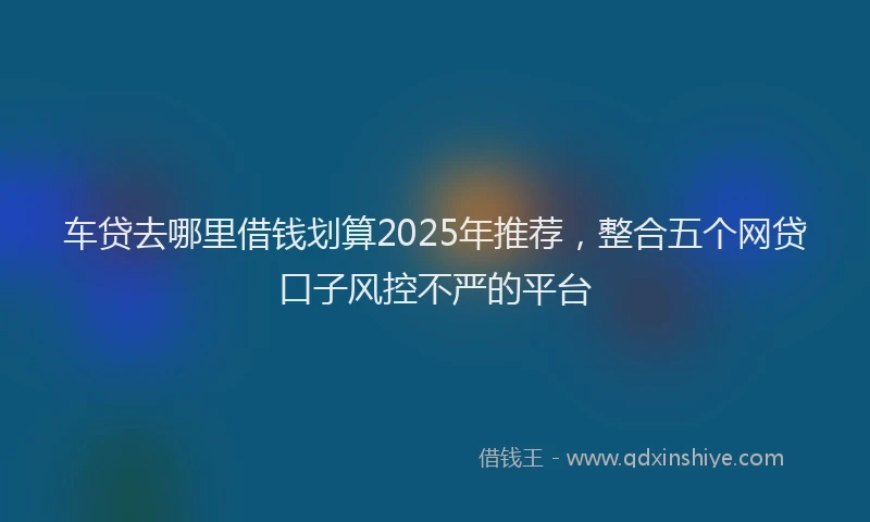 车贷去哪里借钱划算2025年推荐，整合五个网贷口子风控不严的平台