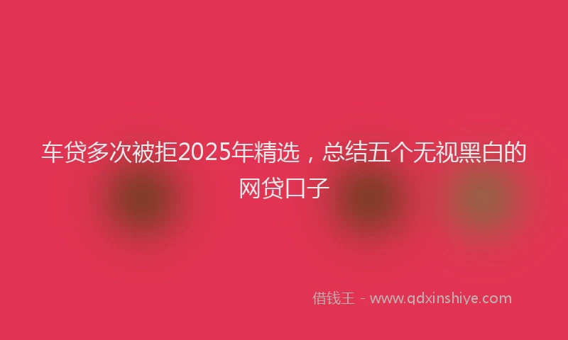 车贷多次被拒2025年精选，总结五个无视黑白的网贷口子