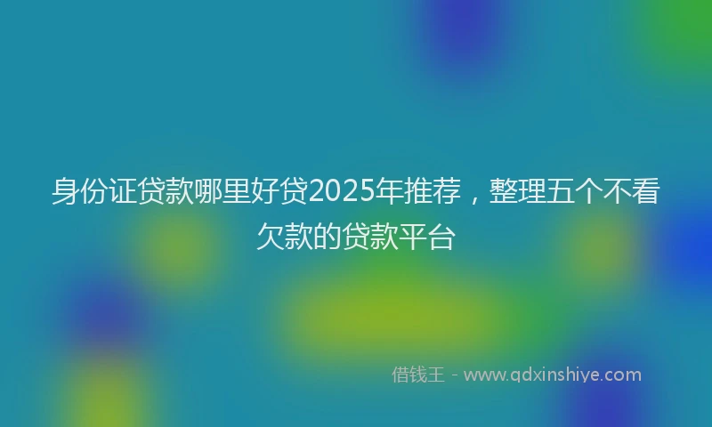 身份证贷款哪里好贷2025年推荐，整理五个不看欠款的贷款平台