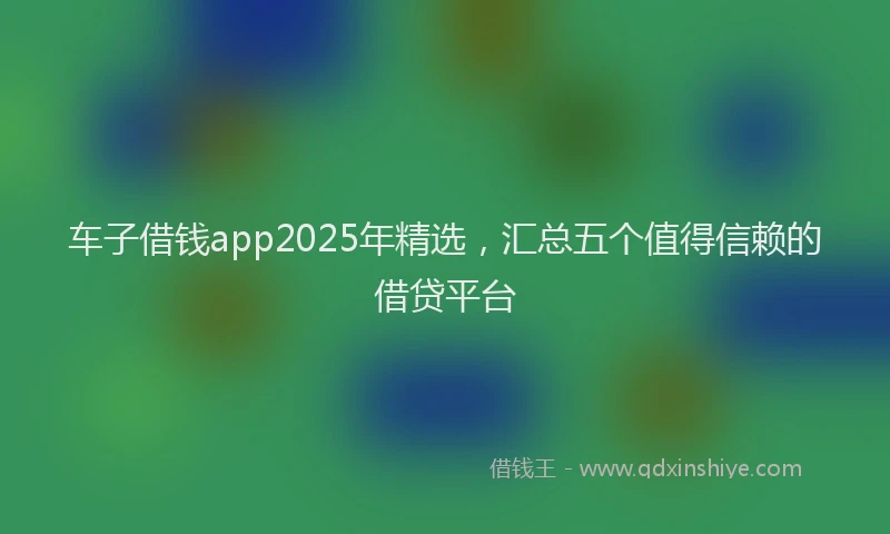 车子借钱app2025年精选，汇总五个值得信赖的借贷平台