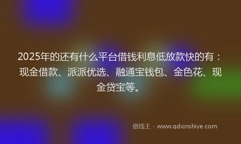 2025年的还有什么平台借钱利息低放款快的有：现金借款、派派优选、融通宝钱包、金色花、现金贷宝等。