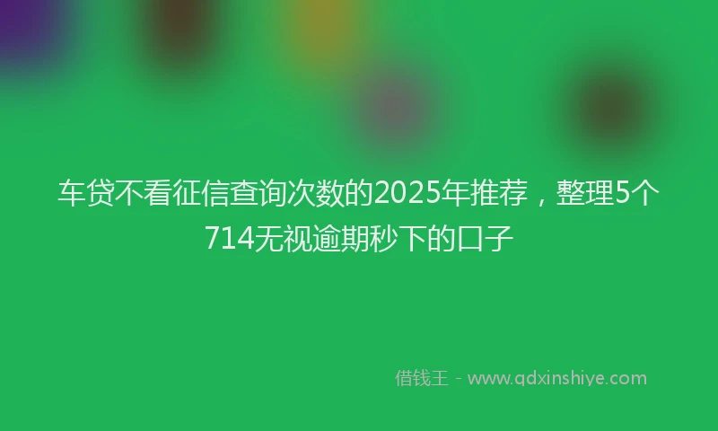车贷不看征信查询次数的2025年推荐，整理5个714无视逾期秒下的口子
