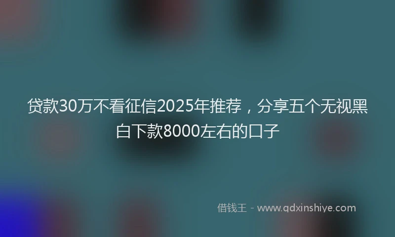 贷款30万不看征信2025年推荐，分享五个无视黑白下款8000左右的口子