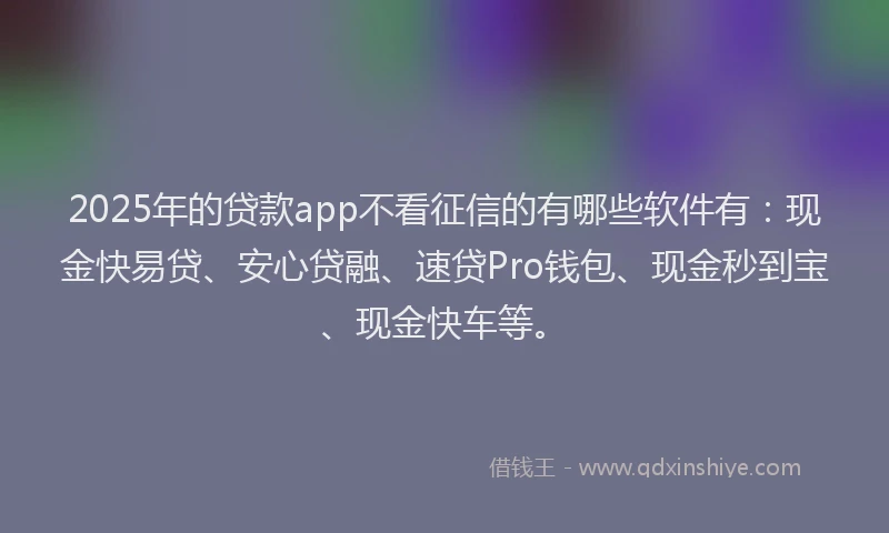 2025年的贷款app不看征信的有哪些软件有：现金快易贷、安心贷融、速贷Pro钱包、现金秒到宝、现金快车等。