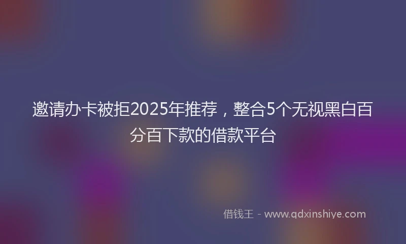 邀请办卡被拒2025年推荐，整合5个无视黑白百分百下款的借款平台