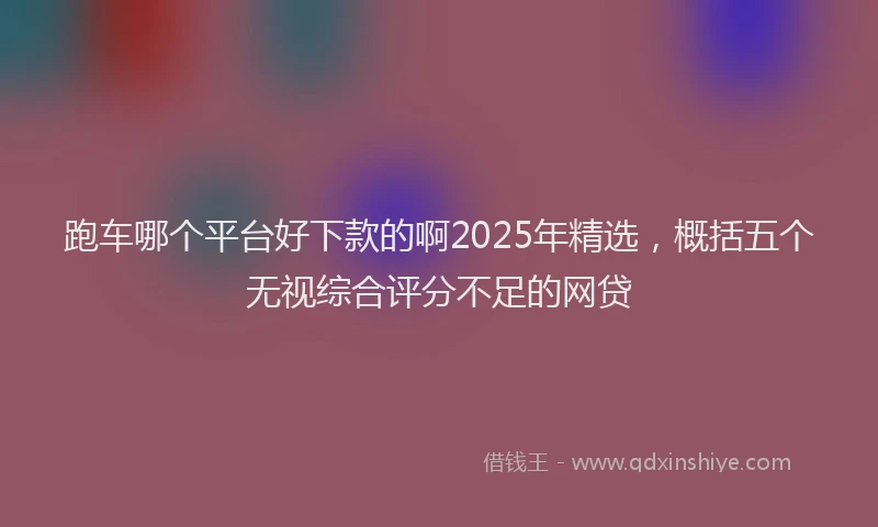 跑车哪个平台好下款的啊2025年精选，概括五个无视综合评分不足的网贷