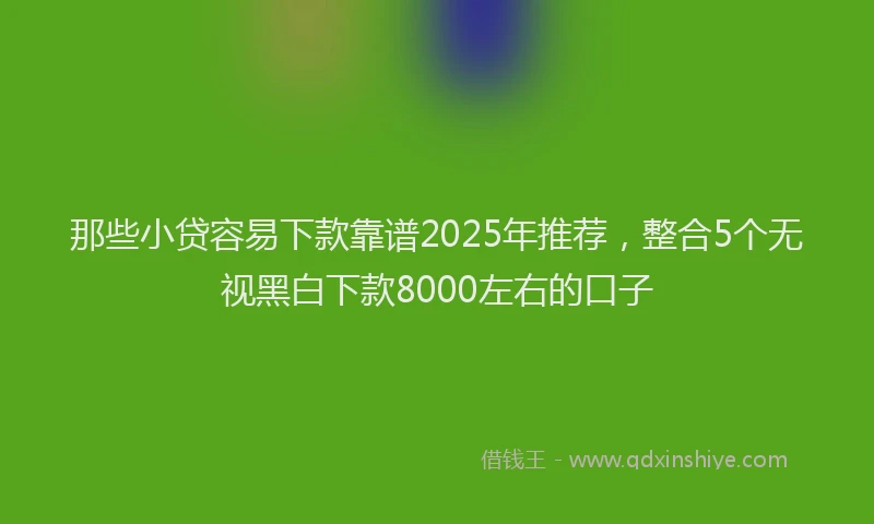 那些小贷容易下款靠谱2025年推荐，整合5个无视黑白下款8000左右的口子