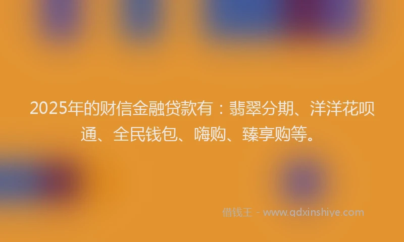 2025年的财信金融贷款有：翡翠分期、洋洋花呗通、全民钱包、嗨购、臻享购等。