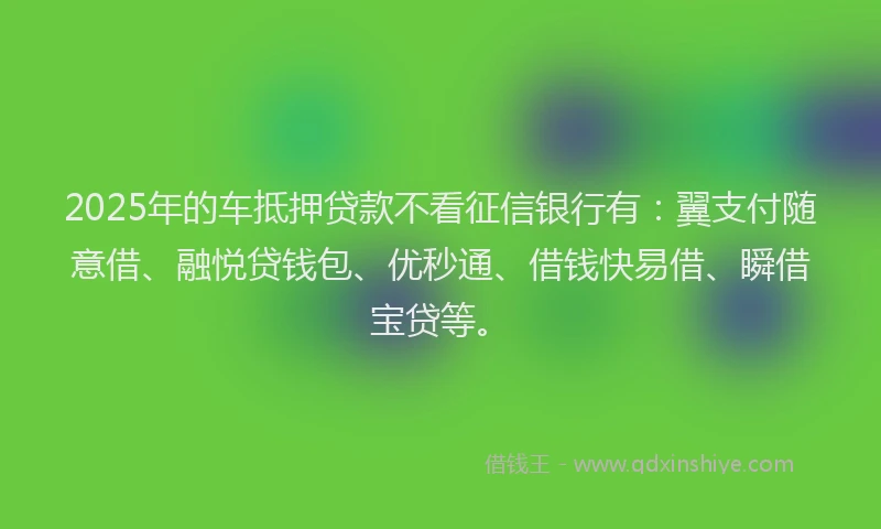 2025年的车抵押贷款不看征信银行有：翼支付随意借、融悦贷钱包、优秒通、借钱快易借、瞬借宝贷等。