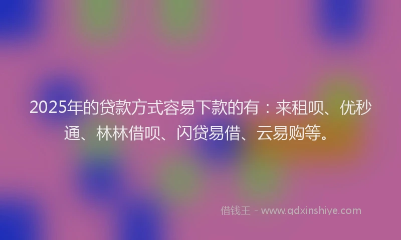 2025年的贷款方式容易下款的有：来租呗、优秒通、林林借呗、闪贷易借、云易购等。