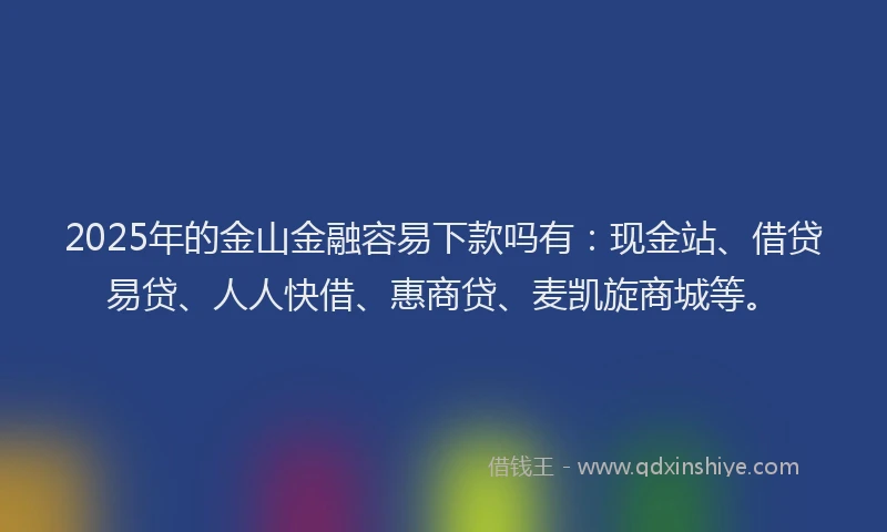 2025年的金山金融容易下款吗有：现金站、借贷易贷、人人快借、惠商贷、麦凯旋商城等。