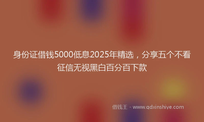 身份证借钱5000低息2025年精选，分享五个不看征信无视黑白百分百下款