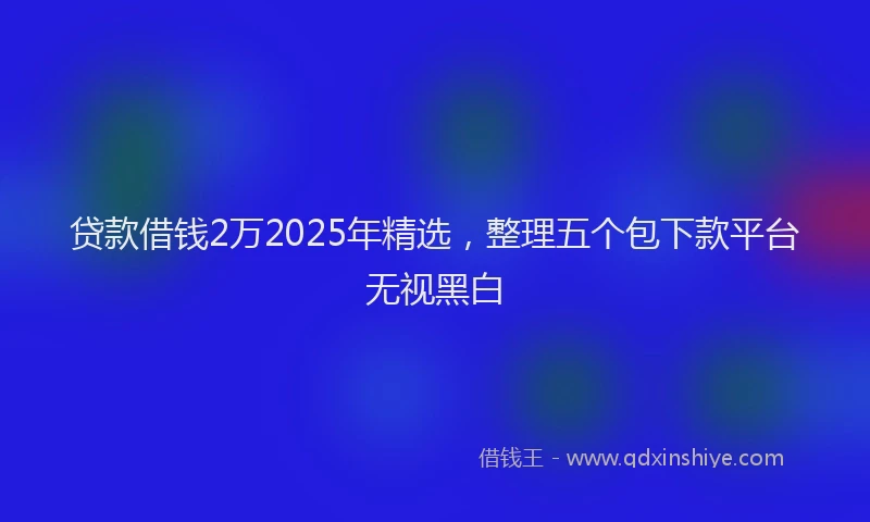 贷款借钱2万2025年精选，整理五个包下款平台无视黑白