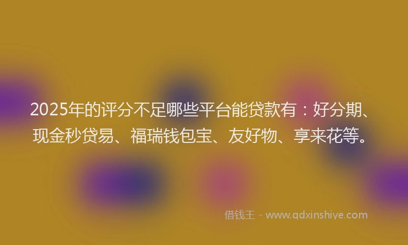 2025年的评分不足哪些平台能贷款有：好分期、现金秒贷易、福瑞钱包宝、友好物、享来花等。