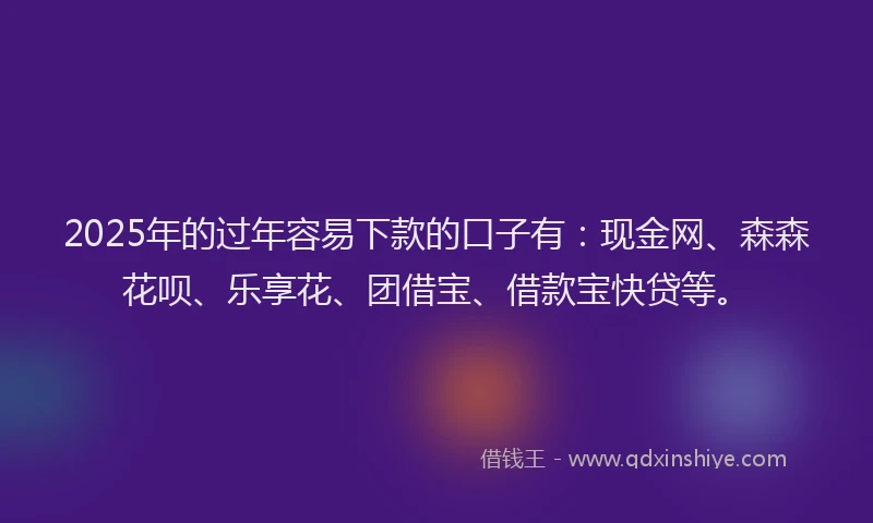 2025年的过年容易下款的口子有：现金网、森森花呗、乐享花、团借宝、借款宝快贷等。