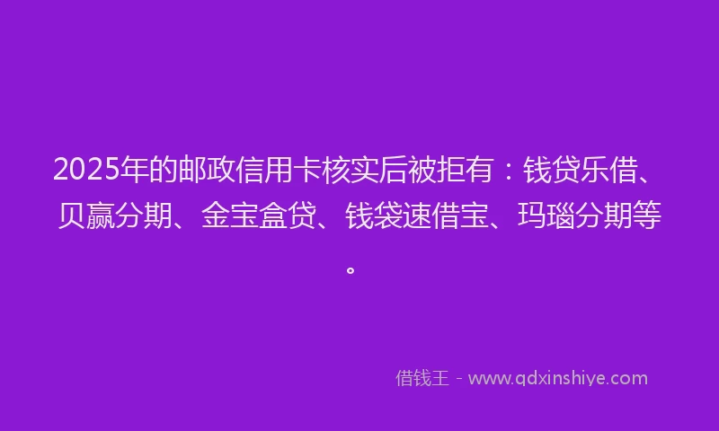 2025年的邮政信用卡核实后被拒有：钱贷乐借、贝赢分期、金宝盒贷、钱袋速借宝、玛瑙分期等。