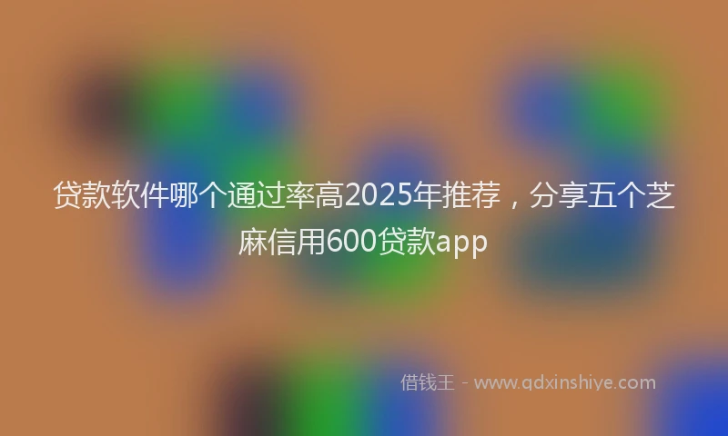 贷款软件哪个通过率高2025年推荐，分享五个芝麻信用600贷款app