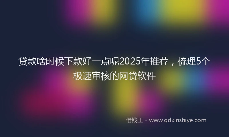 贷款啥时候下款好一点呢2025年推荐，梳理5个极速审核的网贷软件