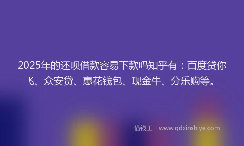 2025年的还呗借款容易下款吗知乎有：百度贷你飞、众安贷、惠花钱包、现金牛、分乐购等。