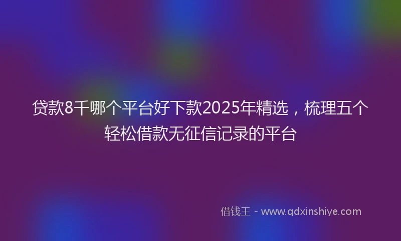 贷款8千哪个平台好下款2025年精选，梳理五个轻松借款无征信记录的平台