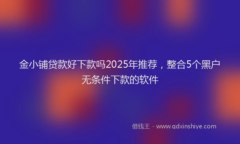 金小铺贷款好下款吗2025年推荐，整合5个黑户无条件下款的软件