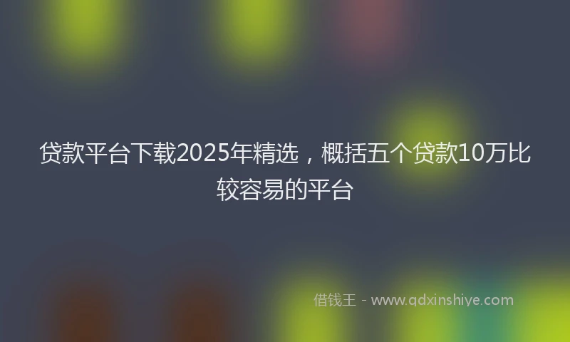 贷款平台下载2025年精选，概括五个贷款10万比较容易的平台