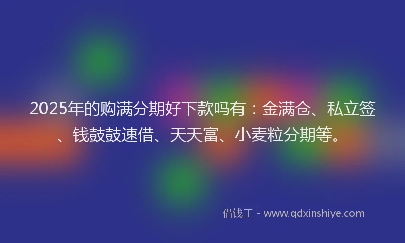 2025年的购满分期好下款吗有：金满仓、私立签、钱鼓鼓速借、天天富、小麦粒分期等。