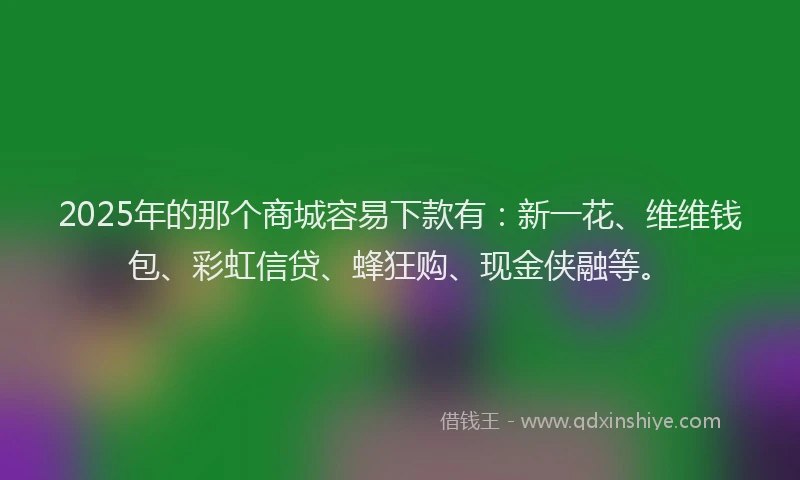 2025年的那个商城容易下款有：新一花、维维钱包、彩虹信贷、蜂狂购、现金侠融等。