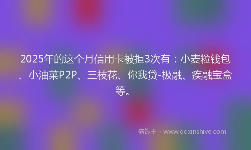 2025年的这个月信用卡被拒3次有：小麦粒钱包、小油菜P2P、三枝花、你我贷-极融、疾融宝盒等。