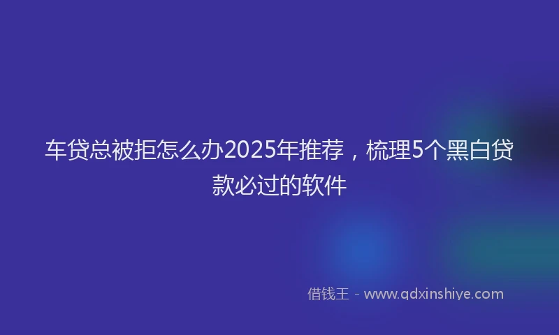 车贷总被拒怎么办2025年推荐，梳理5个黑白贷款必过的软件
