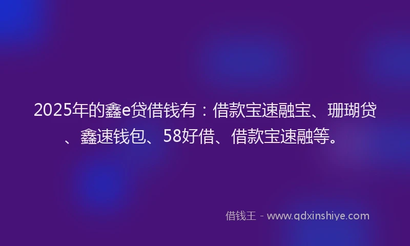 2025年的鑫e贷借钱有：借款宝速融宝、珊瑚贷、鑫速钱包、58好借、借款宝速融等。