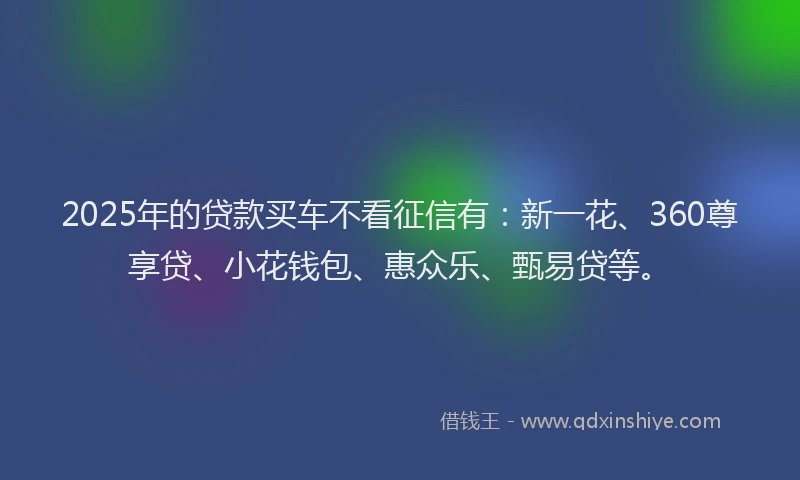 2025年的贷款买车不看征信有：新一花、360尊享贷、小花钱包、惠众乐、甄易贷等。