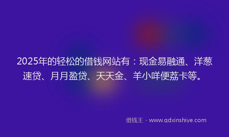 2025年的轻松的借钱网站有：现金易融通、洋葱速贷、月月盈贷、天天金、羊小咩便荔卡等。