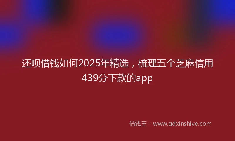 还呗借钱如何2025年精选，梳理五个芝麻信用439分下款的app