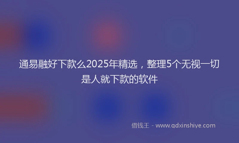 通易融好下款么2025年精选，整理5个无视一切是人就下款的软件