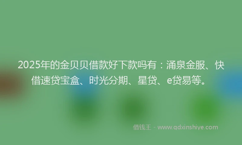 2025年的金贝贝借款好下款吗有：涌泉金服、快借速贷宝盒、时光分期、星贷、e贷易等。