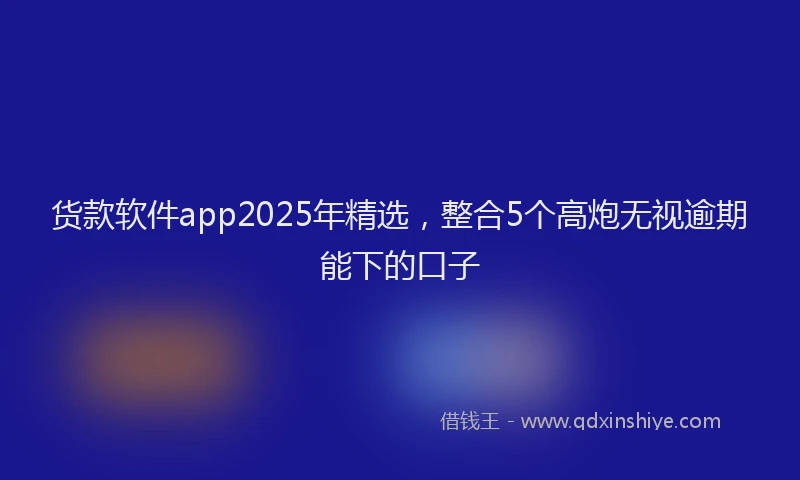 货款软件app2025年精选，整合5个高炮无视逾期能下的口子