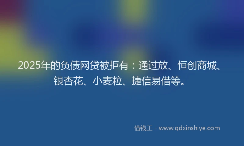 2025年的负债网贷被拒有：通过放、恒创商城、银杏花、小麦粒、捷信易借等。