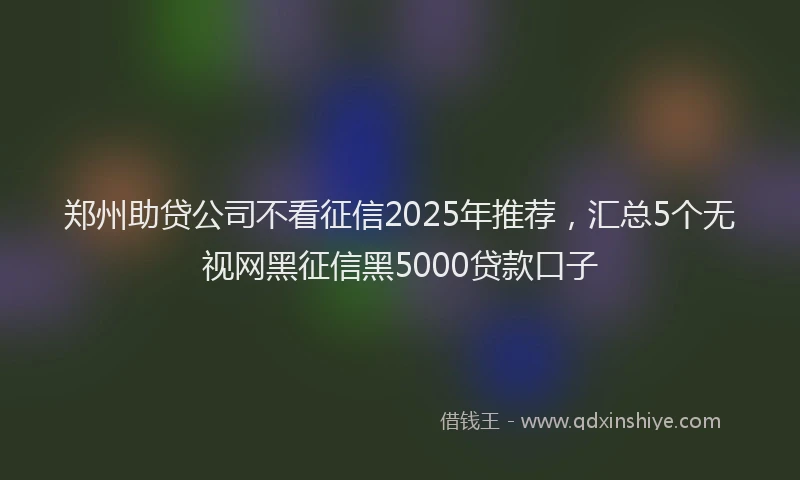 郑州助贷公司不看征信2025年推荐，汇总5个无视网黑征信黑5000贷款口子